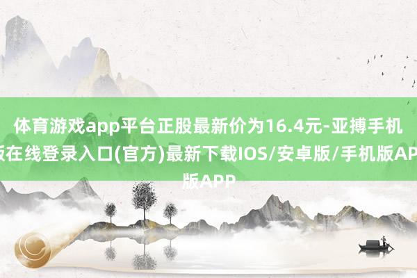 体育游戏app平台正股最新价为16.4元-亚搏手机版在线登录入口(官方)最新下载IOS/安卓版/手机版APP