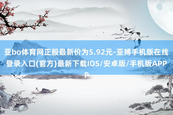 亚bo体育网正股最新价为5.92元-亚搏手机版在线登录入口(官方)最新下载IOS/安卓版/手机版APP