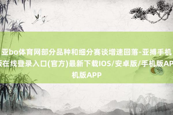 亚bo体育网部分品种和细分赛谈增速回落-亚搏手机版在线登录入口(官方)最新下载IOS/安卓版/手机版APP