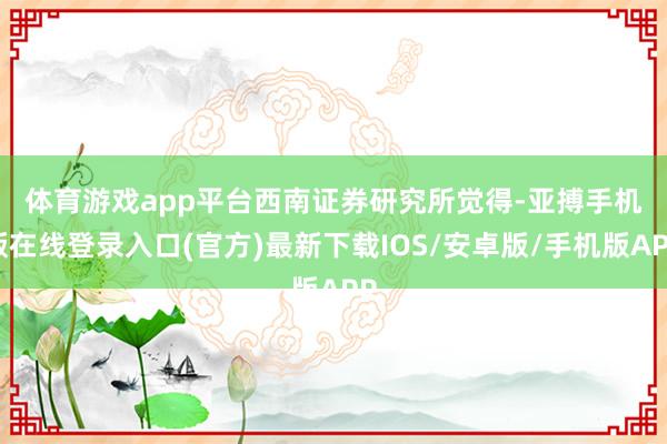 体育游戏app平台　　西南证券研究所觉得-亚搏手机版在线登录入口(官方)最新下载IOS/安卓版/手机版APP