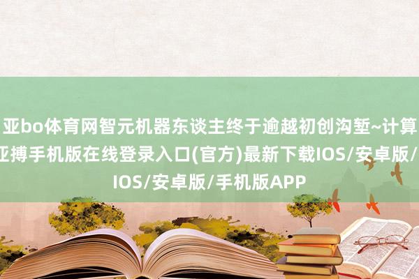 亚bo体育网智元机器东谈主终于逾越初创沟堑~计算星辰大海-亚搏手机版在线登录入口(官方)最新下载IOS/安卓版/手机版APP
