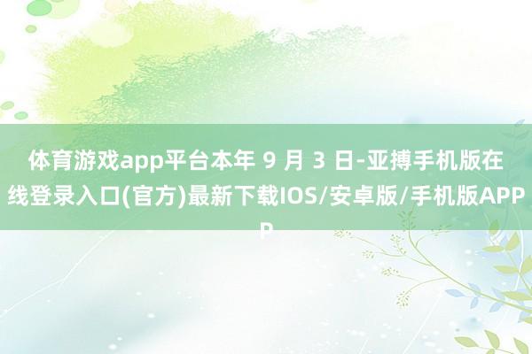 体育游戏app平台本年 9 月 3 日-亚搏手机版在线登录入口(官方)最新下载IOS/安卓版/手机版APP