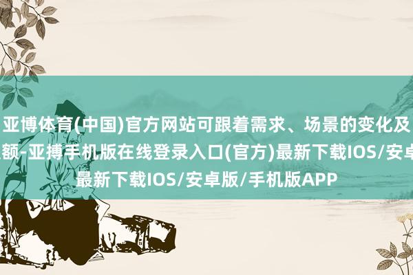 亚博体育(中国)官方网站可跟着需求、场景的变化及时定制、合理提额-亚搏手机版在线登录入口(官方)最新下载IOS/安卓版/手机版APP