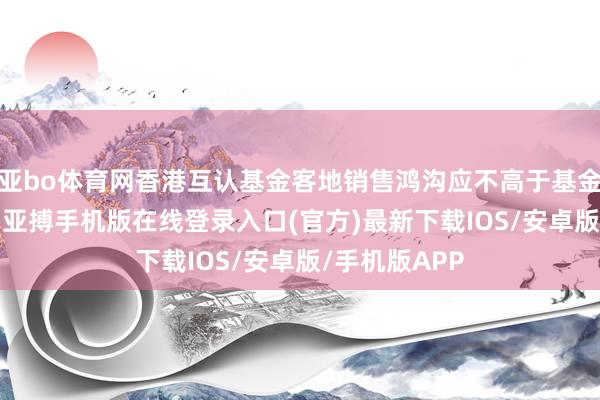 亚bo体育网香港互认基金客地销售鸿沟应不高于基金总钞票50%-亚搏手机版在线登录入口(官方)最新下载IOS/安卓版/手机版APP