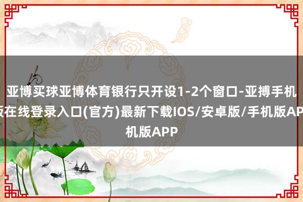 亚博买球亚博体育银行只开设1-2个窗口-亚搏手机版在线登录入口(官方)最新下载IOS/安卓版/手机版APP