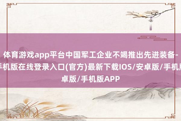 体育游戏app平台中国军工企业不竭推出先进装备-亚搏手机版在线登录入口(官方)最新下载IOS/安卓版/手机版APP