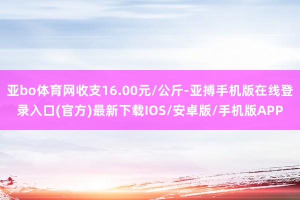 亚bo体育网收支16.00元/公斤-亚搏手机版在线登录入口(官方)最新下载IOS/安卓版/手机版APP