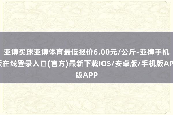 亚博买球亚博体育最低报价6.00元/公斤-亚搏手机版在线登录入口(官方)最新下载IOS/安卓版/手机版APP