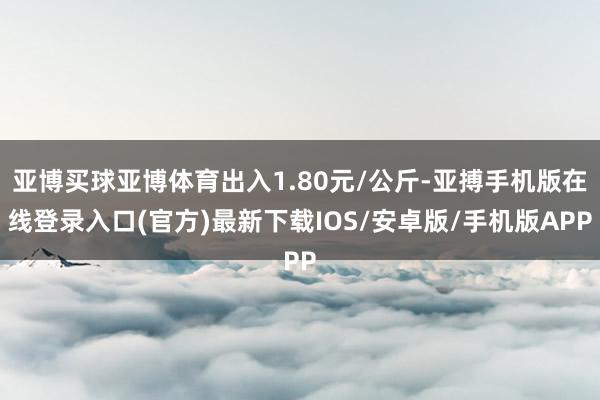 亚博买球亚博体育出入1.80元/公斤-亚搏手机版在线登录入口(官方)最新下载IOS/安卓版/手机版APP