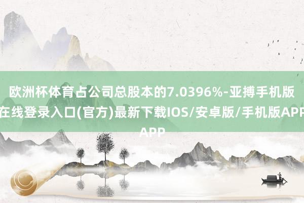欧洲杯体育占公司总股本的7.0396%-亚搏手机版在线登录入口(官方)最新下载IOS/安卓版/手机版APP