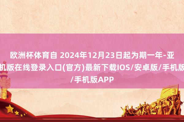 欧洲杯体育自 2024年12月23日起为期一年-亚搏手机版在线登录入口(官方)最新下载IOS/安卓版/手机版APP