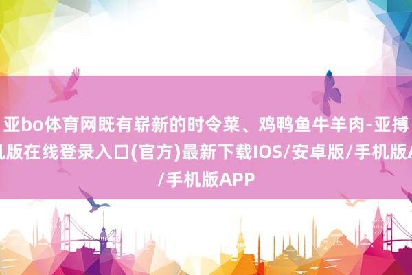 亚bo体育网既有崭新的时令菜、鸡鸭鱼牛羊肉-亚搏手机版在线登录入口(官方)最新下载IOS/安卓版/手机版APP