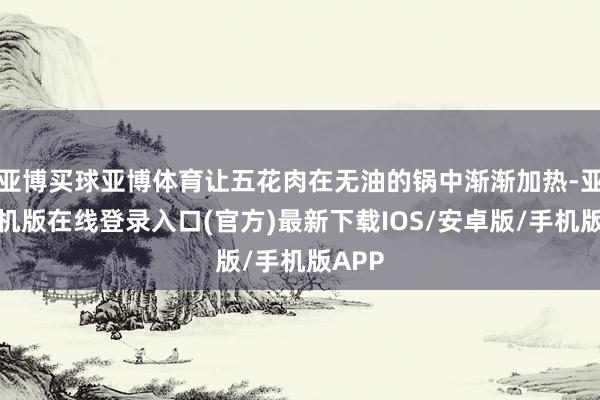 亚博买球亚博体育让五花肉在无油的锅中渐渐加热-亚搏手机版在线登录入口(官方)最新下载IOS/安卓版/手机版APP
