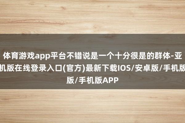 体育游戏app平台不错说是一个十分很是的群体-亚搏手机版在线登录入口(官方)最新下载IOS/安卓版/手机版APP