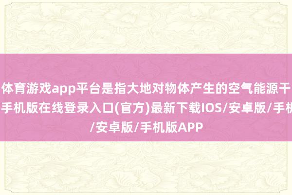 体育游戏app平台是指大地对物体产生的空气能源干涉-亚搏手机版在线登录入口(官方)最新下载IOS/安卓版/手机版APP