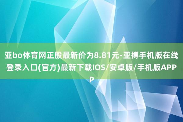 亚bo体育网正股最新价为8.81元-亚搏手机版在线登录入口(官方)最新下载IOS/安卓版/手机版APP