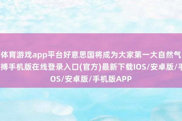 体育游戏app平台好意思国将成为大家第一大自然气供应方-亚搏手机版在线登录入口(官方)最新下载IOS/安卓版/手机版APP