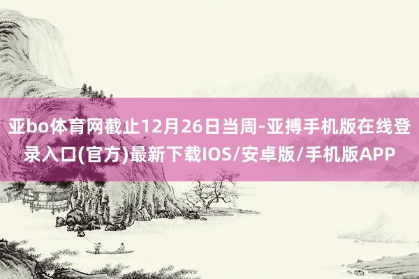 亚bo体育网截止12月26日当周-亚搏手机版在线登录入口(官方)最新下载IOS/安卓版/手机版APP