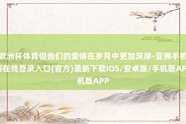 欧洲杯体育但他们的爱情在岁月中更加深厚-亚搏手机版在线登录入口(官方)最新下载IOS/安卓版/手机版APP