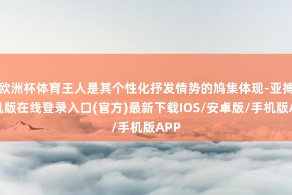 欧洲杯体育王人是其个性化抒发情势的鸠集体现-亚搏手机版在线登录入口(官方)最新下载IOS/安卓版/手机版APP