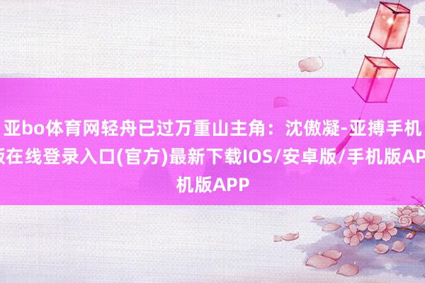 亚bo体育网轻舟已过万重山主角：沈傲凝-亚搏手机版在线登录入口(官方)最新下载IOS/安卓版/手机版APP