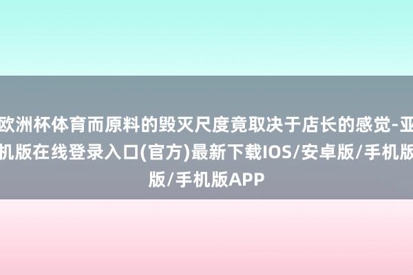欧洲杯体育而原料的毁灭尺度竟取决于店长的感觉-亚搏手机版在线登录入口(官方)最新下载IOS/安卓版/手机版APP