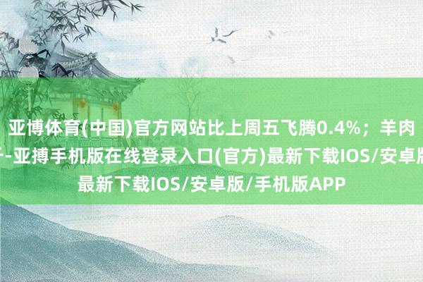 亚博体育(中国)官方网站比上周五飞腾0.4%；羊肉59.74元/公斤-亚搏手机版在线登录入口(官方)最新下载IOS/安卓版/手机版APP