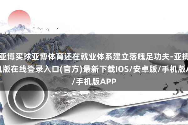亚博买球亚博体育还在就业体系建立落魄足功夫-亚搏手机版在线登录入口(官方)最新下载IOS/安卓版/手机版APP