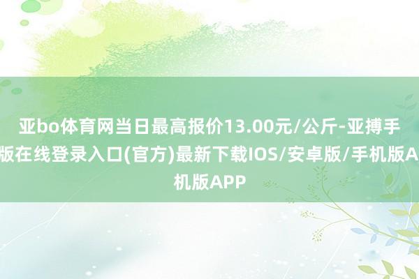 亚bo体育网当日最高报价13.00元/公斤-亚搏手机版在线登录入口(官方)最新下载IOS/安卓版/手机版APP