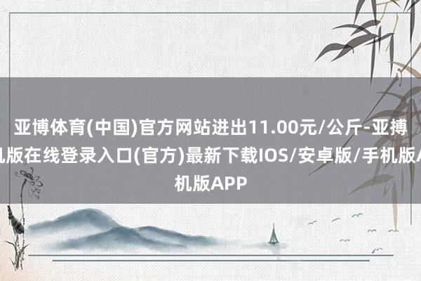 亚博体育(中国)官方网站进出11.00元/公斤-亚搏手机版在线登录入口(官方)最新下载IOS/安卓版/手机版APP