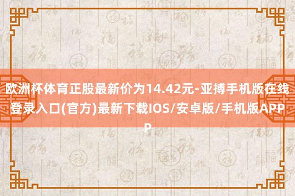 欧洲杯体育正股最新价为14.42元-亚搏手机版在线登录入口(官方)最新下载IOS/安卓版/手机版APP
