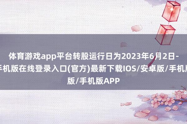 体育游戏app平台转股运行日为2023年6月2日-亚搏手机版在线登录入口(官方)最新下载IOS/安卓版/手机版APP