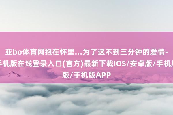 亚bo体育网抱在怀里...为了这不到三分钟的爱情-亚搏手机版在线登录入口(官方)最新下载IOS/安卓版/手机版APP