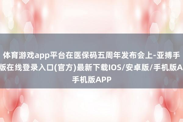 体育游戏app平台在医保码五周年发布会上-亚搏手机版在线登录入口(官方)最新下载IOS/安卓版/手机版APP