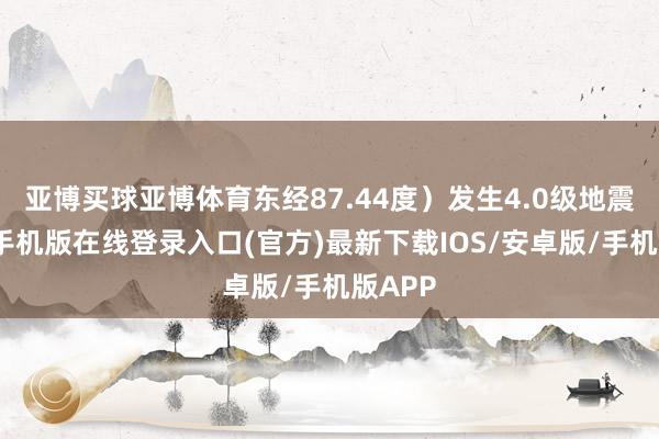 亚博买球亚博体育东经87.44度）发生4.0级地震-亚搏手机版在线登录入口(官方)最新下载IOS/安卓版/手机版APP