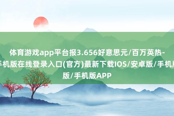 体育游戏app平台报3.656好意思元/百万英热-亚搏手机版在线登录入口(官方)最新下载IOS/安卓版/手机版APP