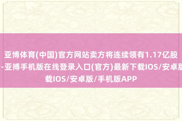 亚博体育(中国)官方网站卖方将连续领有1.17亿股南通江海股份-亚搏手机版在线登录入口(官方)最新下载IOS/安卓版/手机版APP