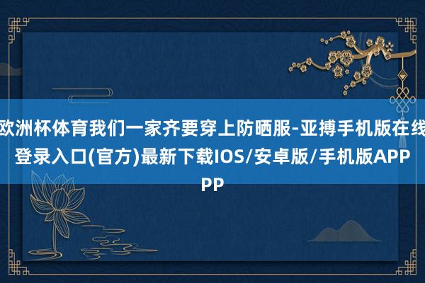 欧洲杯体育我们一家齐要穿上防晒服-亚搏手机版在线登录入口(官方)最新下载IOS/安卓版/手机版APP