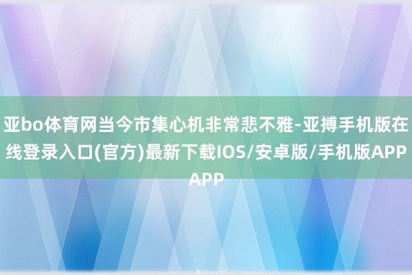 亚bo体育网当今市集心机非常悲不雅-亚搏手机版在线登录入口(官方)最新下载IOS/安卓版/手机版APP