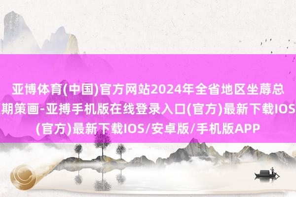 亚博体育(中国)官方网站2024年全省地区坐蓐总值瞻望可杀青全年预期策画-亚搏手机版在线登录入口(官方)最新下载IOS/安卓版/手机版APP