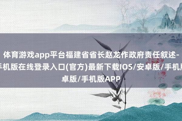 体育游戏app平台福建省省长赵龙作政府责任叙述-亚搏手机版在线登录入口(官方)最新下载IOS/安卓版/手机版APP