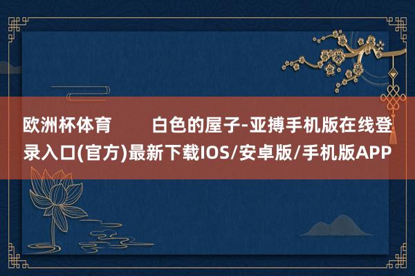 欧洲杯体育        白色的屋子-亚搏手机版在线登录入口(官方)最新下载IOS/安卓版/手机版APP