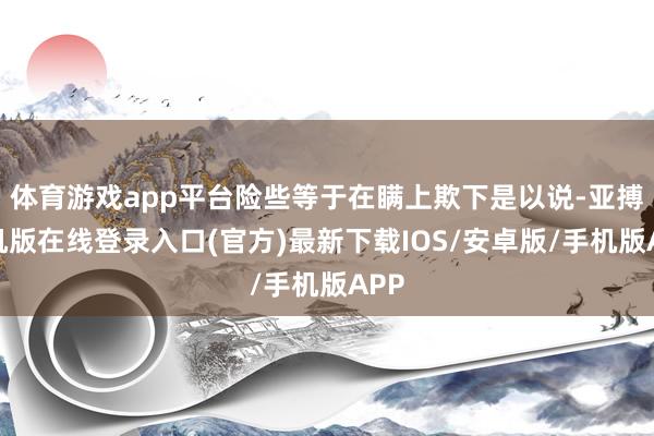体育游戏app平台险些等于在瞒上欺下是以说-亚搏手机版在线登录入口(官方)最新下载IOS/安卓版/手机版APP