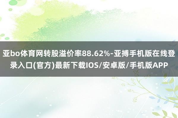 亚bo体育网转股溢价率88.62%-亚搏手机版在线登录入口(官方)最新下载IOS/安卓版/手机版APP