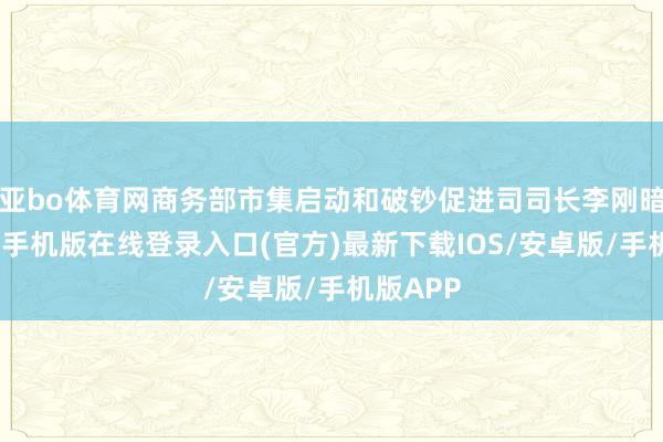亚bo体育网商务部市集启动和破钞促进司司长李刚暗意-亚搏手机版在线登录入口(官方)最新下载IOS/安卓版/手机版APP
