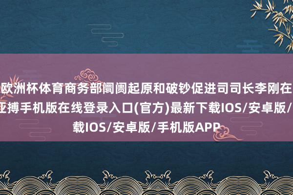 欧洲杯体育商务部阛阓起原和破钞促进司司长李刚在会上示意-亚搏手机版在线登录入口(官方)最新下载IOS/安卓版/手机版APP