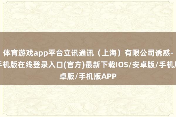 体育游戏app平台立讯通讯（上海）有限公司诱惑-亚搏手机版在线登录入口(官方)最新下载IOS/安卓版/手机版APP