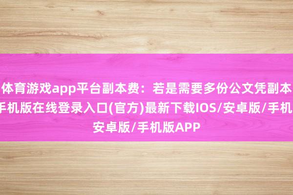 体育游戏app平台副本费:若是需要多份公文凭副本-亚搏手机版在线登录入口(官方)最新下载IOS/安卓版/手机版APP