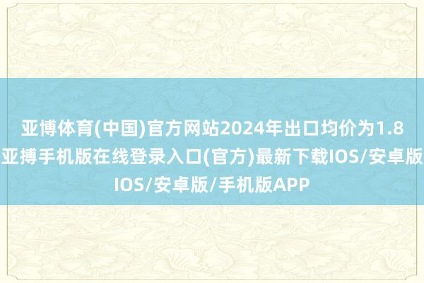 亚博体育(中国)官方网站2024年出口均价为1.8万好意思元-亚搏手机版在线登录入口(官方)最新下载IOS/安卓版/手机版APP