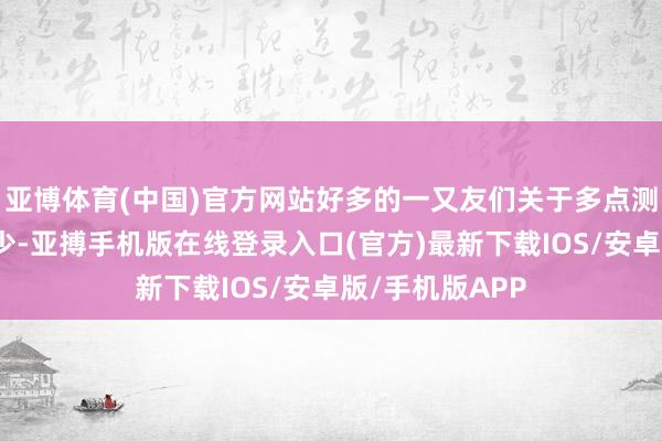 亚博体育(中国)官方网站好多的一又友们关于多点测量的意志比拟少-亚搏手机版在线登录入口(官方)最新下载IOS/安卓版/手机版APP